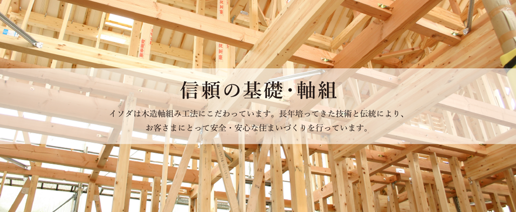 信頼の基礎・軸組 イソダは木造軸組み工法にこだわっています。長年培ってきた技術と伝統により、お客さまにとって安全・安心な住まいづくりを行っています。